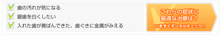 歯の汚れが気になる・銀歯を白くしたい・入れた歯が黄ばんできた、歯ぐきに金属がみえる これらの症状に最適な治療は?いますぐデンタルチェック!